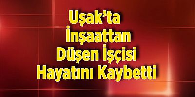 Uşak’ta  İnşaattan Düşen İşçisi Hayatını Kaybetti